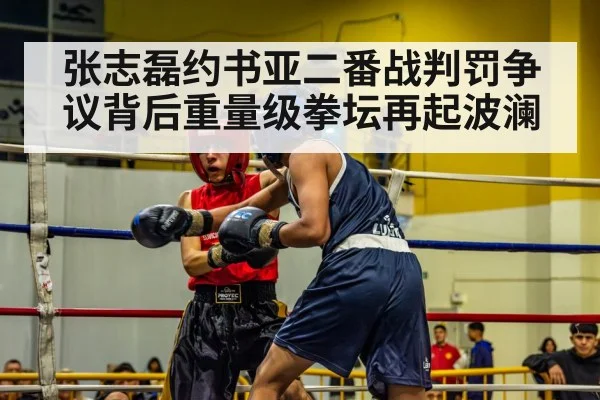 张志磊约书亚二番战判罚争议背后重量级拳坛再起波澜