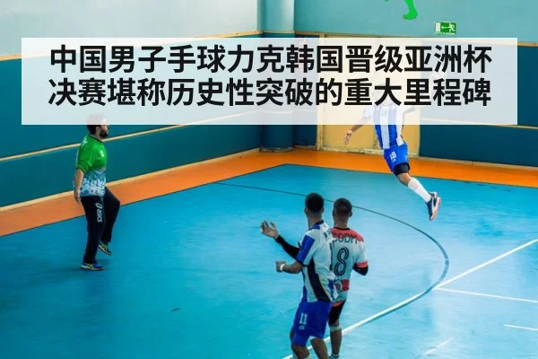中国男子手球力克韩国晋级亚洲杯决赛堪称历史性突破的重大里程碑